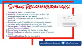 Martin Ricardo Cisneros @TheTechProfe
Stylus Recommendations:
1. Inexpensive Stylus - for student use
2. Apple Pencil - a must have for drawing on an iPad Pro!
Currently the stylus that I am using!
3. Apple Pencil Cozy - keeps the top of your Apple Pencil
attached!
4. Pencil - syncs with Paper53 and Procreate apps, pressure
sensitive, works without sync in any app, easy flow!
5. Lynktec Apex Fine Point Stylus - A good fine point stylus for
writing. See my review here.
6. Sensu Brush - amazing brush that works on the iPad!
7. Sensu Solo Brush - another less expensive option (I have not
tried it)
8. Adonit Jot Pro Stylus - for fine lines, writing
 