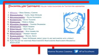 Martin Ricardo Cisneros @TheTechProfe
Educators Who Sketchnote: follow these educators on Twitter for inspiration
1. @Braddo - Brad Ovenell-Carter
2. @rockourworld - Carol Anne McGuire
3. @sylviaduckworth - Sylvia Duckworth
4. @langwitches - Silvia Tolisano
5. @rebezuniga - Rebeca Zuñiga
6. @Sharron_Drummond - Sharon Drummond
7. @MrsKemper - Mary Kemper
8. @jmattmiller - Matt Miller
9. @itsallaboutart - Nicki Hambelton
10. @ProfVigeant - Margot Vigeant
11. @lancslassrach - Rachel Smith
12. @TannyMcG - Tanny McGregor, great ideas to use sketchnotes with literacy
13. Also, follow the hashtags #skecthnote50 #sketchnotes #sketchnote #edusketch
#SketchCUE
 