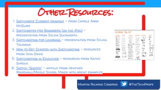 Martin Ricardo Cisneros @TheTechProfe
Other Resources:
1. Sketchnote Element Handout - from Carole Anne
McGuire
2. Sketchnotes for Beginners (on the iPad) -
presentation from Sylvia Duckworth
3. Sketchnoting for Learning - presentation from Sylvia
Tolisana
4. How to Get Started with Sketchnoting - resources
from Vicki Davis
5. Sketchnoting in Education - resources from Kathy
Shrock
6. Sketch "Quotes" - article from Heather
Marshall/Middle School Minds with great examples
 