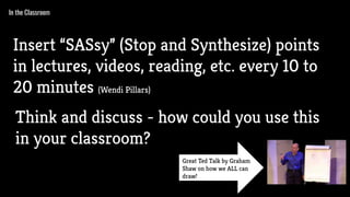 In the Classroom
Insert “SASsy” (Stop and Synthesize) points
in lectures, videos, reading, etc. every 10 to
20 minutes (Wendi Pillars)
Think and discuss - how could you use this
in your classroom?
Great Ted Talk by Graham
Shaw on how we ALL can
draw!
 