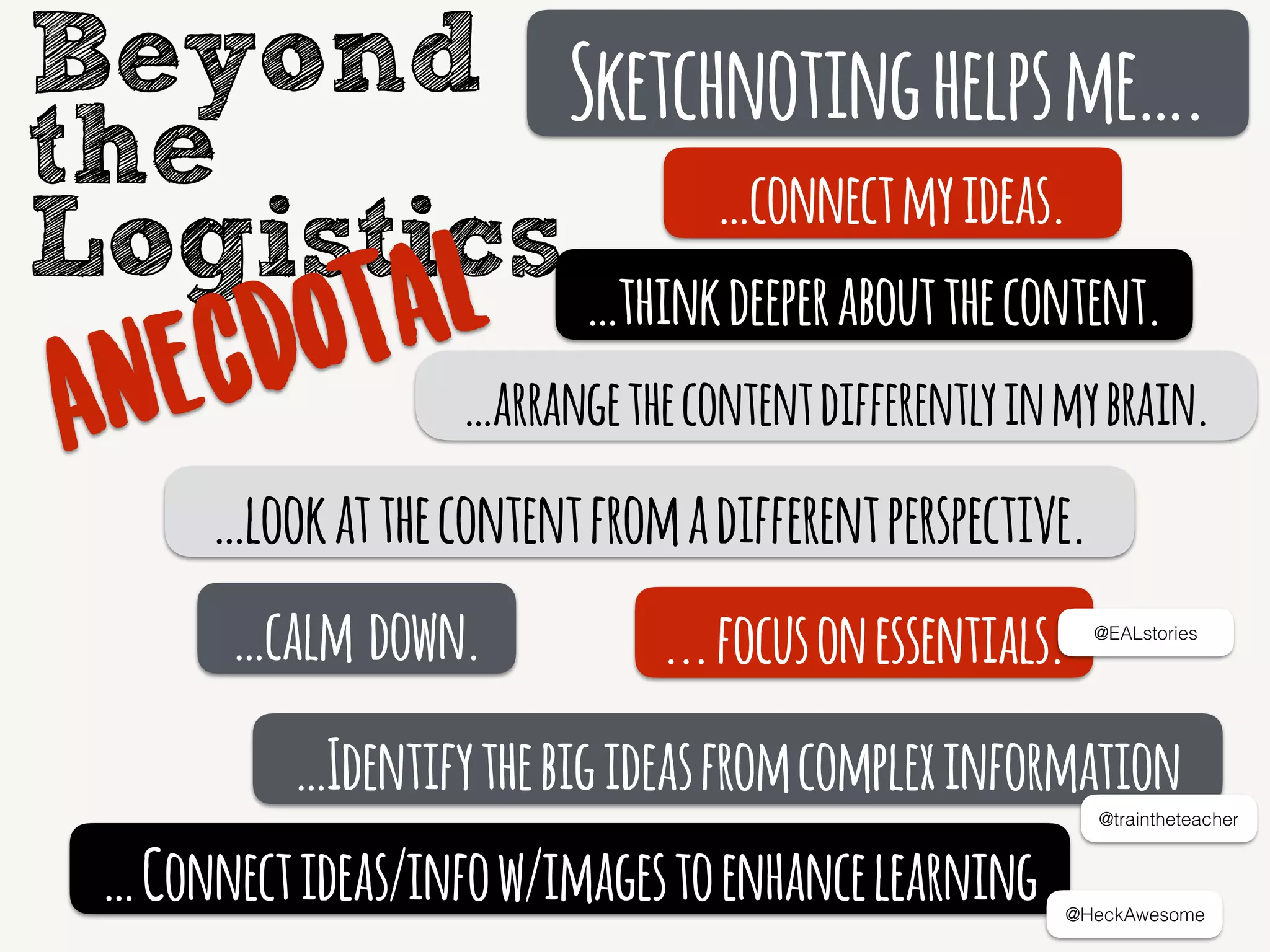 Sketchnotinghelpsme….
…connectmyideas.
…thinkdeeperaboutthecontent.
…calm down.
…lookatthecontentfromadifferentperspective.
...focusonessentials.
…Identifythebigideasfromcomplexinformation
@traintheteacher
@EALstories
Beyond
the
Logistics
Anecdotal
…arrangethecontentdifferentlyinmybrain.
…Connectideas/infow/imagestoenhancelearning @HeckAwesome
 