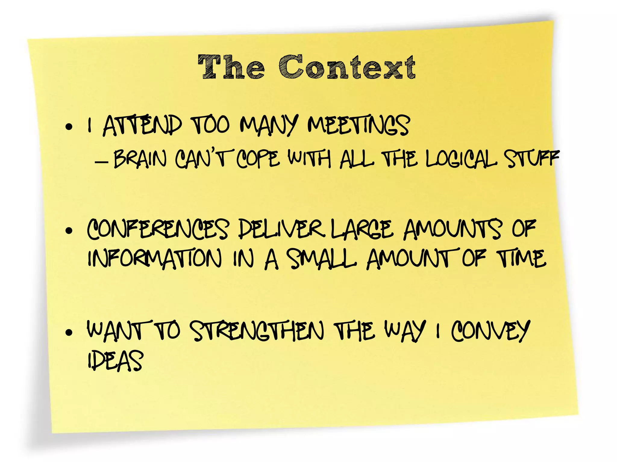 The Context
• I attend Too many meetings
  – Brain can’t cope with all the logical stuff

• Conferences Deliver large amounts of
  information in a small amount of time

• Want to strengthen the way I Convey
  ideas
 