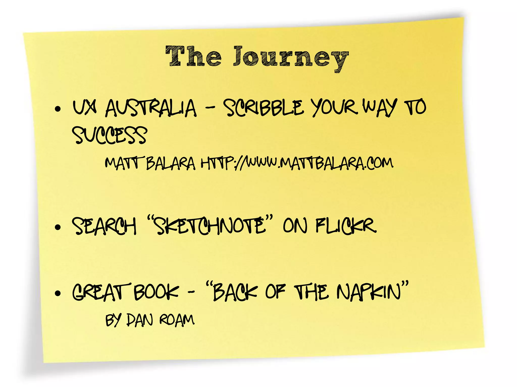 The Journey
• UX Australia – Scribble Your way to
  success
     Matt Balara http://www.mattbalara.com


• Search “Sketchnote” on flickr

• Great book - “Back of the Napkin”
     by dan roam
 