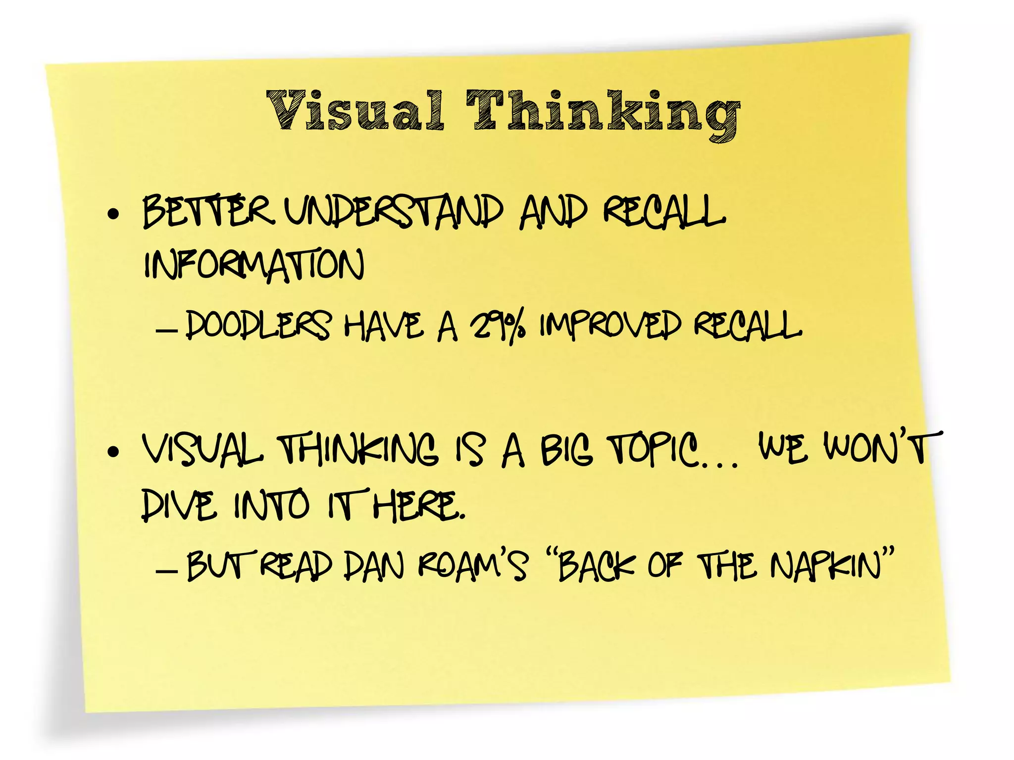 Visual Thinking
• Better understand and recall
  information
  – doodlers have a 29% improved recall


• Visual Thinking is a big topic… We won’t
  dive into it here.
  – But read Dan Roam’s “Back of the napkin”
 