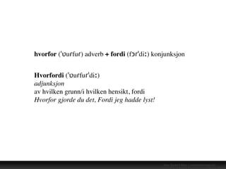 Hans Gerhard Meier | www.takkformeg.com
hvorfor (ˈʋuɾfuɾ) adverb + fordi (fɔɾˈdiː) konjunksjon
Hvorfordi (ˈʋuɾfuɾˈdiː)
adjunksjon
av hvilken grunn/i hvilken hensikt, fordi
Hvorfor gjorde du det, Fordi jeg hadde lyst!
 