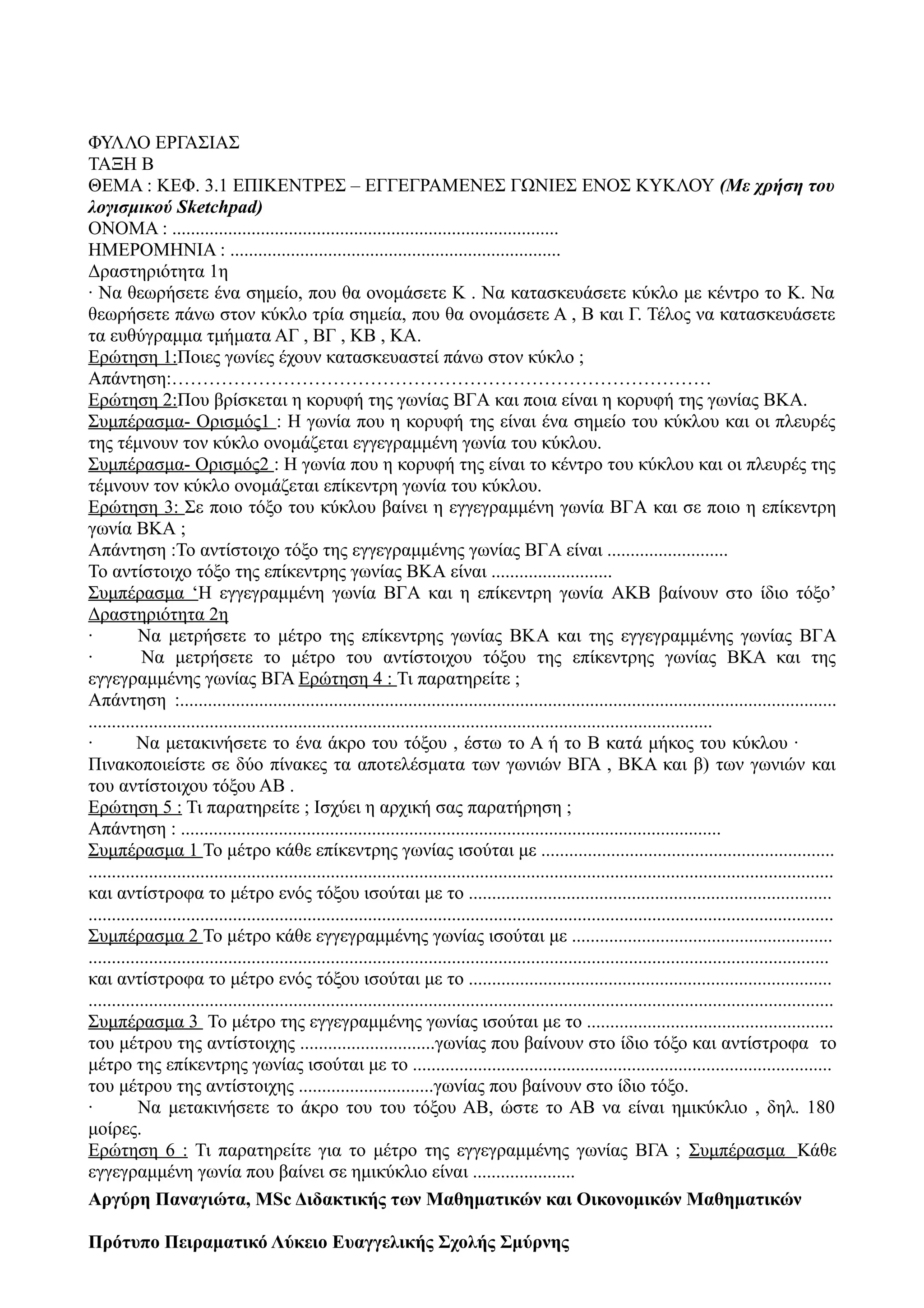 ΦΥΛΛΟ ΕΡΓΑΣΙΑΣ
ΤΑΞΗ Β
ΘΕΜΑ : ΚΕΦ. 3.1 ΕΠΙΚΕΝΤΡΕΣ – ΕΓΓΕΓΡΑΜΕΝΕΣ ΓΩΝΙΕΣ ΕΝΟΣ ΚΥΚΛΟΥ (Mε χρήση του
λογισμικού Sketchpad)
ΟΝΟΜΑ : ...................................................................................
ΗΜΕΡΟΜΗΝΙΑ : .......................................................................
Δραστηριότητα 1η
· Να θεωρήσετε ένα σημείο, που θα ονομάσετε Κ . Να κατασκευάσετε κύκλο με κέντρο το Κ. Να
θεωρήσετε πάνω στον κύκλο τρία σημεία, που θα ονομάσετε Α , Β και Γ. Τέλος να κατασκευάσετε
τα ευθύγραμμα τμήματα ΑΓ , ΒΓ , ΚΒ , ΚΑ.
Ερώτηση 1:Ποιες γωνίες έχουν κατασκευαστεί πάνω στον κύκλο ;
Απάντηση:……………………………………………………………………………
Ερώτηση 2:Που βρίσκεται η κορυφή της γωνίας ΒΓA και ποια είναι η κορυφή της γωνίας ΒΚA.
Συμπέρασμα- Ορισμός1 : Η γωνία που η κορυφή της είναι ένα σημείο του κύκλου και οι πλευρές
της τέμνουν τον κύκλο ονομάζεται εγγεγραμμένη γωνία του κύκλου.
Συμπέρασμα- Ορισμός2 : Η γωνία που η κορυφή της είναι το κέντρο του κύκλου και οι πλευρές της
τέμνουν τον κύκλο ονομάζεται επίκεντρη γωνία του κύκλου.
Ερώτηση 3: Σε ποιο τόξο του κύκλου βαίνει η εγγεγραμμένη γωνία ΒΓA και σε ποιο η επίκεντρη
γωνία ΒΚA ;
Απάντηση :Το αντίστοιχο τόξο της εγγεγραμμένης γωνίας ΒΓA είναι ..........................
Το αντίστοιχο τόξο της επίκεντρης γωνίας ΒΚA είναι ..........................
Συμπέρασμα ‘Η εγγεγραμμένη γωνία ΒΓA και η επίκεντρη γωνία AΚB βαίνουν στο ίδιο τόξο’
Δραστηριότητα 2η
· Να μετρήσετε το μέτρο της επίκεντρης γωνίας ΒΚA και της εγγεγραμμένης γωνίας ΒΓA
· Να μετρήσετε το μέτρο του αντίστοιχου τόξου της επίκεντρης γωνίας ΒΚA και της
εγγεγραμμένης γωνίας BΓΑ Ερώτηση 4 : Τι παρατηρείτε ;
Απάντηση :.............................................................................................................................................
......................................................................................................................................
· Να μετακινήσετε το ένα άκρο του τόξου , έστω το Α ή το Β κατά μήκος του κύκλου ·
Πινακοποιείστε σε δύο πίνακες τα αποτελέσματα των γωνιών ΒΓΑ , ΒΚΑ και β) των γωνιών και
του αντίστοιχου τόξου ΑΒ .
Ερώτηση 5 : Τι παρατηρείτε ; Ισχύει η αρχική σας παρατήρηση ;
Απάντηση : ....................................................................................................................
Συμπέρασμα 1 Το μέτρο κάθε επίκεντρης γωνίας ισούται με ...............................................................
................................................................................................................................................................
και αντίστροφα το μέτρο ενός τόξου ισούται με το ..............................................................................
................................................................................................................................................................
Συμπέρασμα 2 Το μέτρο κάθε εγγεγραμμένης γωνίας ισούται με ........................................................
...............................................................................................................................................................
και αντίστροφα το μέτρο ενός τόξου ισούται με το ..............................................................................
................................................................................................................................................................
Συμπέρασμα 3 Το μέτρο της εγγεγραμμένης γωνίας ισούται με το .....................................................
του μέτρου της αντίστοιχης .............................γωνίας που βαίνουν στο ίδιο τόξο και αντίστροφα το
μέτρο της επίκεντρης γωνίας ισούται με το ..........................................................................................
του μέτρου της αντίστοιχης .............................γωνίας που βαίνουν στο ίδιο τόξο.
· Να μετακινήσετε το άκρο του του τόξου ΑΒ, ώστε το ΑΒ να είναι ημικύκλιο , δηλ. 180
μοίρες.
Ερώτηση 6 : Τι παρατηρείτε για το μέτρο της εγγεγραμμένης γωνίας ΒΓΑ ; Συμπέρασμα Κάθε
εγγεγραμμένη γωνία που βαίνει σε ημικύκλιο είναι ......................
Aργύρη Παναγιώτα, MSc Διδακτικής των Μαθηματικών και Οικονομικών Μαθηματικών
Πρότυπο Πειραματικό Λύκειο Ευαγγελικής Σχολής Σμύρνης
 