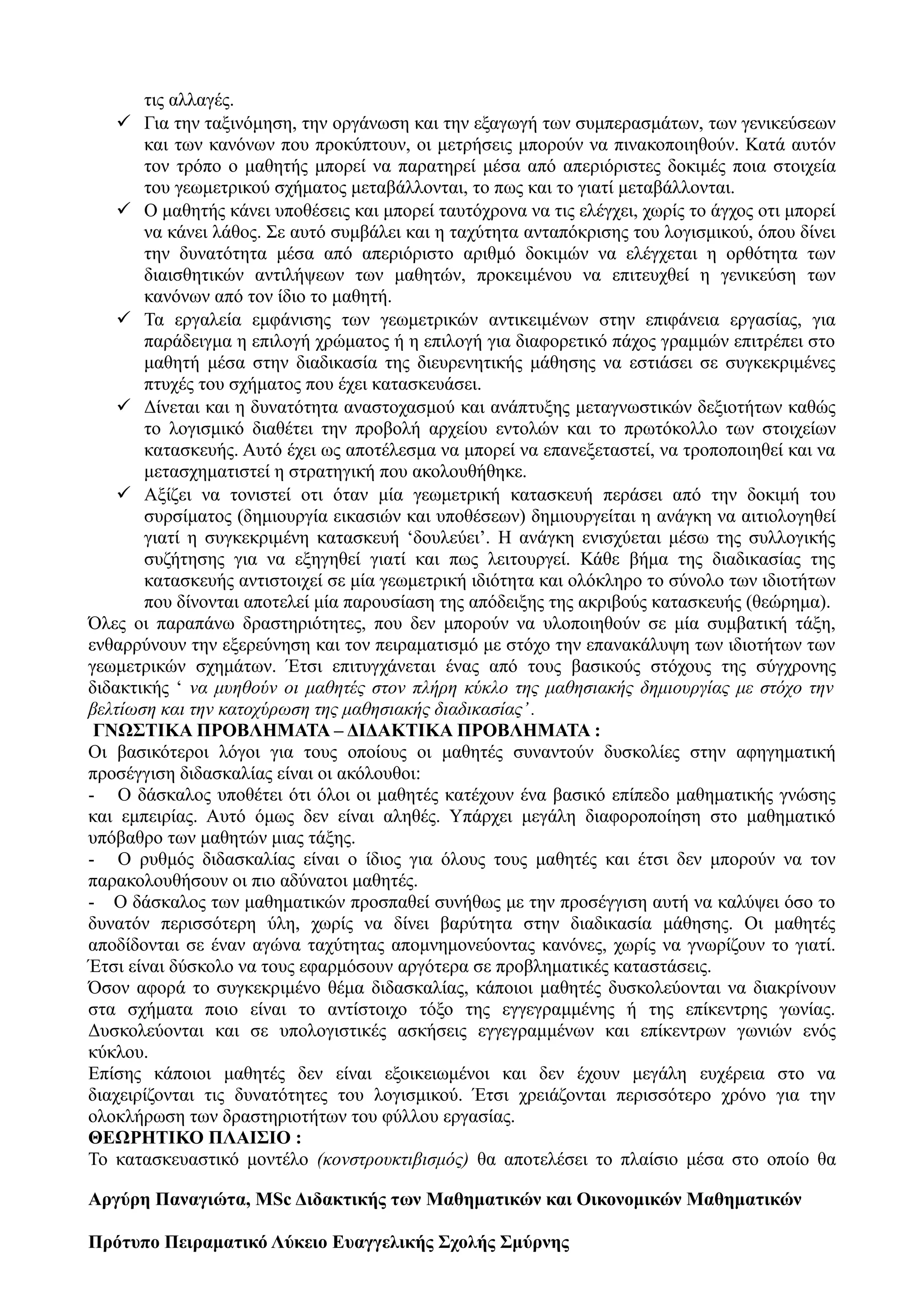 τις αλλαγές.
 Για την ταξινόμηση, την οργάνωση και την εξαγωγή των συμπερασμάτων, των γενικεύσεων
και των κανόνων που προκύπτουν, οι μετρήσεις μπορούν να πινακοποιηθούν. Κατά αυτόν
τον τρόπο ο μαθητής μπορεί να παρατηρεί μέσα από απεριόριστες δοκιμές ποια στοιχεία
του γεωμετρικού σχήματος μεταβάλλονται, το πως και το γιατί μεταβάλλονται.
 Ο μαθητής κάνει υποθέσεις και μπορεί ταυτόχρονα να τις ελέγχει, χωρίς το άγχος οτι μπορεί
να κάνει λάθος. Σε αυτό συμβάλει και η ταχύτητα ανταπόκρισης του λογισμικού, όπου δίνει
την δυνατότητα μέσα από απεριόριστο αριθμό δοκιμών να ελέγχεται η ορθότητα των
διαισθητικών αντιλήψεων των μαθητών, προκειμένου να επιτευχθεί η γενικεύση των
κανόνων από τον ίδιο το μαθητή.
 Τα εργαλεία εμφάνισης των γεωμετρικών αντικειμένων στην επιφάνεια εργασίας, για
παράδειγμα η επιλογή χρώματος ή η επιλογή για διαφορετικό πάχος γραμμών επιτρέπει στο
μαθητή μέσα στην διαδικασία της διευρενητικής μάθησης να εστιάσει σε συγκεκριμένες
πτυχές του σχήματος που έχει κατασκευάσει.
 Δίνεται και η δυνατότητα αναστοχασμού και ανάπτυξης μεταγνωστικών δεξιοτήτων καθώς
το λογισμικό διαθέτει την προβολή αρχείου εντολών και το πρωτόκολλο των στοιχείων
κατασκευής. Αυτό έχει ως αποτέλεσμα να μπορεί να επανεξεταστεί, να τροποποιηθεί και να
μετασχηματιστεί η στρατηγική που ακολουθήθηκε.
 Αξίζει να τονιστεί οτι όταν μία γεωμετρική κατασκευή περάσει από την δοκιμή του
συρσίματος (δημιουργία εικασιών και υποθέσεων) δημιουργείται η ανάγκη να αιτιολογηθεί
γιατί η συγκεκριμένη κατασκευή ‘δουλεύει’. Η ανάγκη ενισχύεται μέσω της συλλογικής
συζήτησης για να εξηγηθεί γιατί και πως λειτουργεί. Κάθε βήμα της διαδικασίας της
κατασκευής αντιστοιχεί σε μία γεωμετρική ιδιότητα και ολόκληρο το σύνολο των ιδιοτήτων
που δίνονται αποτελεί μία παρουσίαση της απόδειξης της ακριβούς κατασκευής (θεώρημα).
Όλες οι παραπάνω δραστηριότητες, που δεν μπορούν να υλοποιηθούν σε μία συμβατική τάξη,
ενθαρρύνουν την εξερεύνηση και τον πειραματισμό με στόχο την επανακάλυψη των ιδιοτήτων των
γεωμετρικών σχημάτων. Έτσι επιτυγχάνεται ένας από τους βασικούς στόχους της σύγχρονης
διδακτικής ‘ να μυηθούν οι μαθητές στον πλήρη κύκλο της μαθησιακής δημιουργίας με στόχο την
βελτίωση και την κατοχύρωση της μαθησιακής διαδικασίας’.
ΓΝΩΣΤΙΚΑ ΠΡΟΒΛΗΜΑΤΑ – ΔΙΔΑΚΤΙΚΑ ΠΡΟΒΛΗΜΑΤΑ :
Οι βασικότεροι λόγοι για τους οποίους οι μαθητές συναντούν δυσκολίες στην αφηγηματική
προσέγγιση διδασκαλίας είναι οι ακόλουθοι:
- Ο δάσκαλος υποθέτει ότι όλοι οι μαθητές κατέχουν ένα βασικό επίπεδο μαθηματικής γνώσης
και εμπειρίας. Αυτό όμως δεν είναι αληθές. Υπάρχει μεγάλη διαφοροποίηση στο μαθηματικό
υπόβαθρο των μαθητών μιας τάξης.
- Ο ρυθμός διδασκαλίας είναι ο ίδιος για όλους τους μαθητές και έτσι δεν μπορούν να τον
παρακολουθήσουν οι πιο αδύνατοι μαθητές.
- Ο δάσκαλος των μαθηματικών προσπαθεί συνήθως με την προσέγγιση αυτή να καλύψει όσο το
δυνατόν περισσότερη ύλη, χωρίς να δίνει βαρύτητα στην διαδικασία μάθησης. Οι μαθητές
αποδίδονται σε έναν αγώνα ταχύτητας απομνημονεύοντας κανόνες, χωρίς να γνωρίζουν το γιατί.
Έτσι είναι δύσκολο να τους εφαρμόσουν αργότερα σε προβληματικές καταστάσεις.
Όσον αφορά το συγκεκριμένο θέμα διδασκαλίας, κάποιοι μαθητές δυσκολεύονται να διακρίνουν
στα σχήματα ποιο είναι το αντίστοιχο τόξο της εγγεγραμμένης ή της επίκεντρης γωνίας.
Δυσκολεύονται και σε υπολογιστικές ασκήσεις εγγεγραμμένων και επίκεντρων γωνιών ενός
κύκλου.
Επίσης κάποιοι μαθητές δεν είναι εξοικειωμένοι και δεν έχουν μεγάλη ευχέρεια στο να
διαχειρίζονται τις δυνατότητες του λογισμικού. Έτσι χρειάζονται περισσότερο χρόνο για την
ολοκλήρωση των δραστηριοτήτων του φύλλου εργασίας.
ΘΕΩΡΗΤΙΚΟ ΠΛΑΙΣΙΟ :
Το κατασκευαστικό μοντέλο (κονστρουκτιβισμός) θα αποτελέσει το πλαίσιο μέσα στο οποίο θα
Aργύρη Παναγιώτα, MSc Διδακτικής των Μαθηματικών και Οικονομικών Μαθηματικών
Πρότυπο Πειραματικό Λύκειο Ευαγγελικής Σχολής Σμύρνης
 
