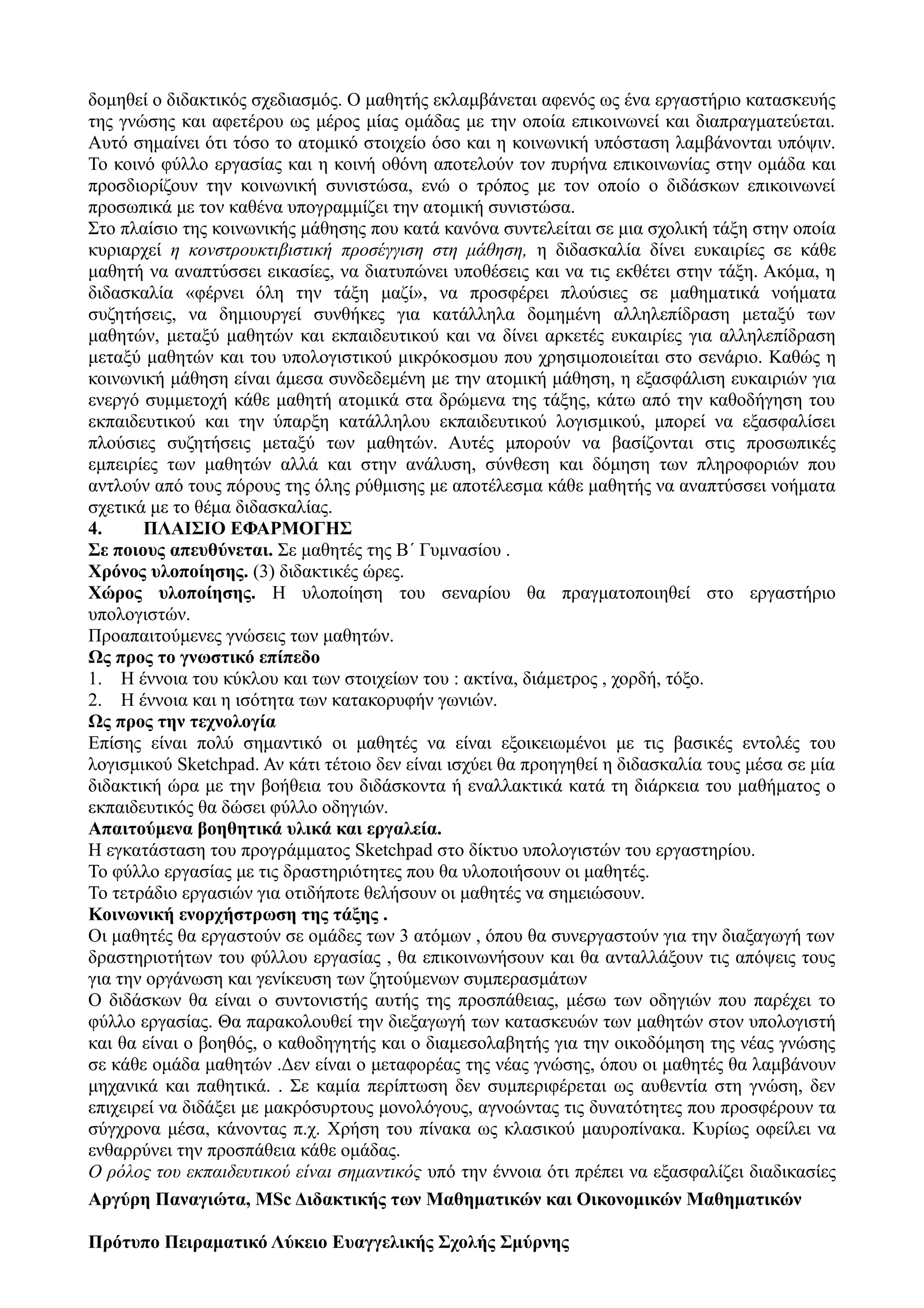 δομηθεί ο διδακτικός σχεδιασμός. Ο μαθητής εκλαμβάνεται αφενός ως ένα εργαστήριο κατασκευής
της γνώσης και αφετέρου ως μέρος μίας ομάδας με την οποία επικοινωνεί και διαπραγματεύεται.
Αυτό σημαίνει ότι τόσο το ατομικό στοιχείο όσο και η κοινωνική υπόσταση λαμβάνονται υπόψιν.
Το κοινό φύλλο εργασίας και η κοινή οθόνη αποτελούν τον πυρήνα επικοινωνίας στην ομάδα και
προσδιορίζουν την κοινωνική συνιστώσα, ενώ ο τρόπος με τον οποίο ο διδάσκων επικοινωνεί
προσωπικά με τον καθένα υπογραμμίζει την ατομική συνιστώσα.
Στο πλαίσιο της κοινωνικής μάθησης που κατά κανόνα συντελείται σε μια σχολική τάξη στην οποία
κυριαρχεί η κονστρουκτιβιστική προσέγγιση στη μάθηση, η διδασκαλία δίνει ευκαιρίες σε κάθε
μαθητή να αναπτύσσει εικασίες, να διατυπώνει υποθέσεις και να τις εκθέτει στην τάξη. Ακόμα, η
διδασκαλία «φέρνει όλη την τάξη μαζί», να προσφέρει πλούσιες σε μαθηματικά νοήματα
συζητήσεις, να δημιουργεί συνθήκες για κατάλληλα δομημένη αλληλεπίδραση μεταξύ των
μαθητών, μεταξύ μαθητών και εκπαιδευτικού και να δίνει αρκετές ευκαιρίες για αλληλεπίδραση
μεταξύ μαθητών και του υπολογιστικού μικρόκοσμου που χρησιμοποιείται στο σενάριο. Καθώς η
κοινωνική μάθηση είναι άμεσα συνδεδεμένη με την ατομική μάθηση, η εξασφάλιση ευκαιριών για
ενεργό συμμετοχή κάθε μαθητή ατομικά στα δρώμενα της τάξης, κάτω από την καθοδήγηση του
εκπαιδευτικού και την ύπαρξη κατάλληλου εκπαιδευτικού λογισμικού, μπορεί να εξασφαλίσει
πλούσιες συζητήσεις μεταξύ των μαθητών. Αυτές μπορούν να βασίζονται στις προσωπικές
εμπειρίες των μαθητών αλλά και στην ανάλυση, σύνθεση και δόμηση των πληροφοριών που
αντλούν από τους πόρους της όλης ρύθμισης με αποτέλεσμα κάθε μαθητής να αναπτύσσει νοήματα
σχετικά με το θέμα διδασκαλίας.
4. ΠΛΑΙΣΙΟ ΕΦΑΡΜΟΓΗΣ
Σε ποιους απευθύνεται. Σε μαθητές της Β΄ Γυμνασίου .
Χρόνος υλοποίησης. (3) διδακτικές ώρες.
Χώρος υλοποίησης. Η υλοποίηση του σεναρίου θα πραγματοποιηθεί στο εργαστήριο
υπολογιστών.
Προαπαιτούμενες γνώσεις των μαθητών.
Ως προς το γνωστικό επίπεδο
1. Η έννοια του κύκλου και των στοιχείων του : ακτίνα, διάμετρος , χορδή, τόξο.
2. Η έννοια και η ισότητα των κατακορυφήν γωνιών.
Ως προς την τεχνολογία
Επίσης είναι πολύ σημαντικό οι μαθητές να είναι εξοικειωμένοι με τις βασικές εντολές του
λογισμικού Sketchpad. Αν κάτι τέτοιο δεν είναι ισχύει θα προηγηθεί η διδασκαλία τους μέσα σε μία
διδακτική ώρα με την βοήθεια του διδάσκοντα ή εναλλακτικά κατά τη διάρκεια του μαθήματος ο
εκπαιδευτικός θα δώσει φύλλο οδηγιών.
Απαιτούμενα βοηθητικά υλικά και εργαλεία.
Η εγκατάσταση του προγράμματος Sketchpad στο δίκτυο υπολογιστών του εργαστηρίου.
Το φύλλο εργασίας με τις δραστηριότητες που θα υλοποιήσουν οι μαθητές.
Το τετράδιο εργασιών για οτιδήποτε θελήσουν οι μαθητές να σημειώσουν.
Κοινωνική ενορχήστρωση της τάξης .
Οι μαθητές θα εργαστούν σε ομάδες των 3 ατόμων , όπου θα συνεργαστούν για την διαξαγωγή των
δραστηριοτήτων του φύλλου εργασίας , θα επικοινωνήσουν και θα ανταλλάξουν τις απόψεις τους
για την οργάνωση και γενίκευση των ζητούμενων συμπερασμάτων
Ο διδάσκων θα είναι ο συντονιστής αυτής της προσπάθειας, μέσω των οδηγιών που παρέχει το
φύλλο εργασίας. Θα παρακολουθεί την διεξαγωγή των κατασκευών των μαθητών στον υπολογιστή
και θα είναι ο βοηθός, ο καθοδηγητής και ο διαμεσολαβητής για την οικοδόμηση της νέας γνώσης
σε κάθε ομάδα μαθητών .Δεν είναι ο μεταφορέας της νέας γνώσης, όπου οι μαθητές θα λαμβάνουν
μηχανικά και παθητικά. . Σε καμία περίπτωση δεν συμπεριφέρεται ως αυθεντία στη γνώση, δεν
επιχειρεί να διδάξει με μακρόσυρτους μονολόγους, αγνοώντας τις δυνατότητες που προσφέρουν τα
σύγχρονα μέσα, κάνοντας π.χ. Χρήση του πίνακα ως κλασικού μαυροπίνακα. Κυρίως οφείλει να
ενθαρρύνει την προσπάθεια κάθε ομάδας.
Ο ρόλος του εκπαιδευτικού είναι σημαντικός υπό την έννοια ότι πρέπει να εξασφαλίζει διαδικασίες
Aργύρη Παναγιώτα, MSc Διδακτικής των Μαθηματικών και Οικονομικών Μαθηματικών
Πρότυπο Πειραματικό Λύκειο Ευαγγελικής Σχολής Σμύρνης
 