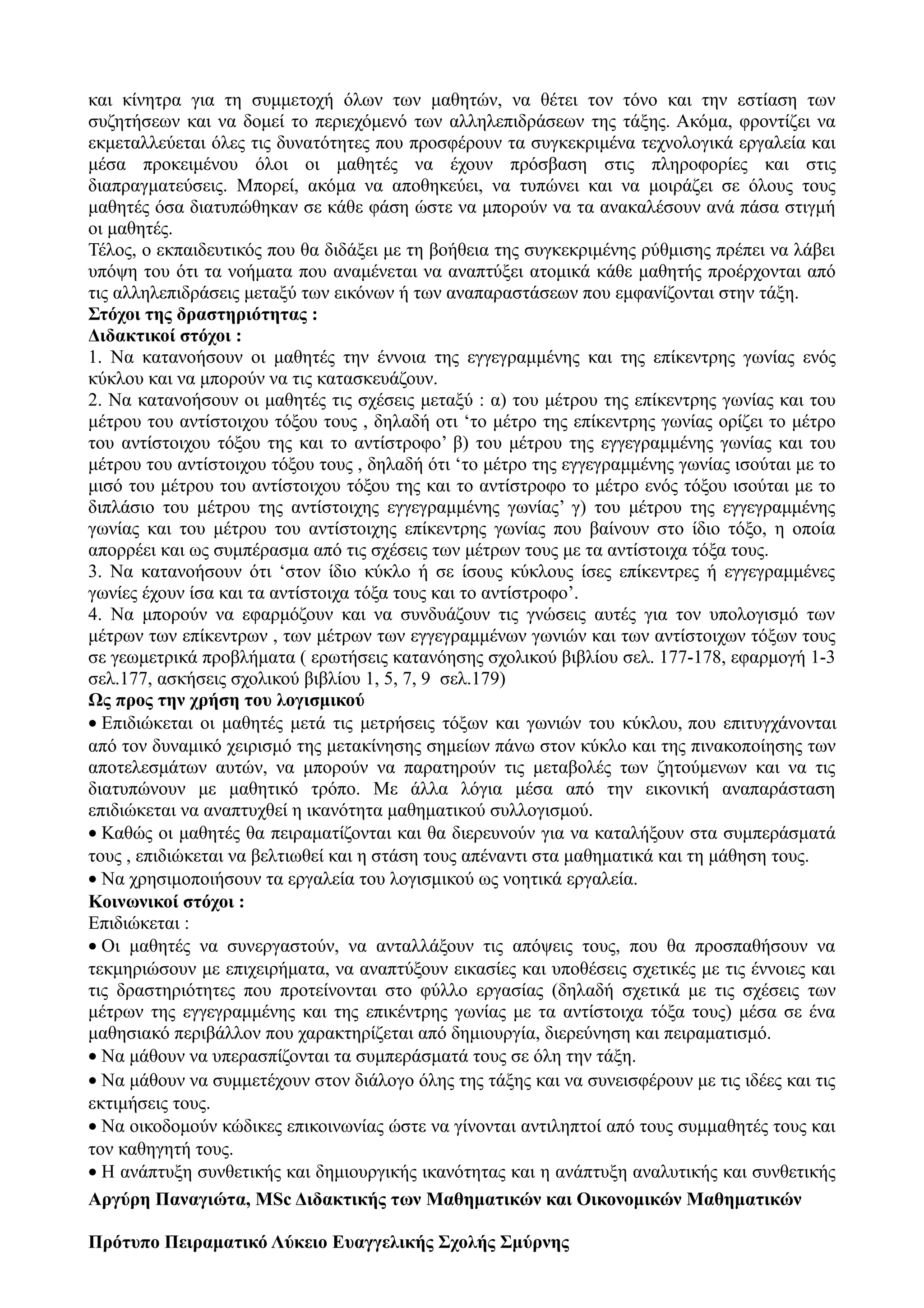 και κίνητρα για τη συμμετοχή όλων των μαθητών, να θέτει τον τόνο και την εστίαση των
συζητήσεων και να δομεί το περιεχόμενό των αλληλεπιδράσεων της τάξης. Ακόμα, φροντίζει να
εκμεταλλεύεται όλες τις δυνατότητες που προσφέρουν τα συγκεκριμένα τεχνολογικά εργαλεία και
μέσα προκειμένου όλοι οι μαθητές να έχουν πρόσβαση στις πληροφορίες και στις
διαπραγματεύσεις. Μπορεί, ακόμα να αποθηκεύει, να τυπώνει και να μοιράζει σε όλους τους
μαθητές όσα διατυπώθηκαν σε κάθε φάση ώστε να μπορούν να τα ανακαλέσουν ανά πάσα στιγμή
οι μαθητές.
Τέλος, ο εκπαιδευτικός που θα διδάξει με τη βοήθεια της συγκεκριμένης ρύθμισης πρέπει να λάβει
υπόψη του ότι τα νοήματα που αναμένεται να αναπτύξει ατομικά κάθε μαθητής προέρχονται από
τις αλληλεπιδράσεις μεταξύ των εικόνων ή των αναπαραστάσεων που εμφανίζονται στην τάξη.
Στόχοι της δραστηριότητας :
Διδακτικοί στόχοι :
1. Να κατανοήσουν οι μαθητές την έννοια της εγγεγραμμένης και της επίκεντρης γωνίας ενός
κύκλου και να μπορούν να τις κατασκευάζουν.
2. Να κατανοήσουν οι μαθητές τις σχέσεις μεταξύ : α) του μέτρου της επίκεντρης γωνίας και του
μέτρου του αντίστοιχου τόξου τους , δηλαδή οτι ‘το μέτρο της επίκεντρης γωνίας ορίζει το μέτρο
του αντίστοιχου τόξου της και το αντίστροφο’ β) του μέτρου της εγγεγραμμένης γωνίας και του
μέτρου του αντίστοιχου τόξου τους , δηλαδή ότι ‘το μέτρο της εγγεγραμμένης γωνίας ισούται με το
μισό του μέτρου του αντίστοιχου τόξου της και το αντίστροφο το μέτρο ενός τόξου ισούται με το
διπλάσιο του μέτρου της αντίστοιχης εγγεγραμμένης γωνίας’ γ) του μέτρου της εγγεγραμμένης
γωνίας και του μέτρου του αντίστοιχης επίκεντρης γωνίας που βαίνουν στο ίδιο τόξο, η οποία
απορρέει και ως συμπέρασμα από τις σχέσεις των μέτρων τους με τα αντίστοιχα τόξα τους.
3. Να κατανοήσουν ότι ‘στον ίδιο κύκλο ή σε ίσους κύκλους ίσες επίκεντρες ή εγγεγραμμένες
γωνίες έχουν ίσα και τα αντίστοιχα τόξα τους και το αντίστροφο’.
4. Να μπορούν να εφαρμόζουν και να συνδυάζουν τις γνώσεις αυτές για τον υπολογισμό των
μέτρων των επίκεντρων , των μέτρων των εγγεγραμμένων γωνιών και των αντίστοιχων τόξων τους
σε γεωμετρικά προβλήματα ( ερωτήσεις κατανόησης σχολικού βιβλίου σελ. 177-178, εφαρμογή 1-3
σελ.177, ασκήσεις σχολικού βιβλίου 1, 5, 7, 9 σελ.179)
Ως προς την χρήση του λογισμικού
• Επιδιώκεται οι μαθητές μετά τις μετρήσεις τόξων και γωνιών του κύκλου, που επιτυγχάνονται
από τον δυναμικό χειρισμό της μετακίνησης σημείων πάνω στον κύκλο και της πινακοποίησης των
αποτελεσμάτων αυτών, να μπορούν να παρατηρούν τις μεταβολές των ζητούμενων και να τις
διατυπώνουν με μαθητικό τρόπο. Με άλλα λόγια μέσα από την εικονική αναπαράσταση
επιδιώκεται να αναπτυχθεί η ικανότητα μαθηματικού συλλογισμού.
• Καθώς οι μαθητές θα πειραματίζονται και θα διερευνούν για να καταλήξουν στα συμπεράσματά
τους , επιδιώκεται να βελτιωθεί και η στάση τους απέναντι στα μαθηματικά και τη μάθηση τους.
• Να χρησιμοποιήσουν τα εργαλεία του λογισμικού ως νοητικά εργαλεία.
Κοινωνικοί στόχοι :
Επιδιώκεται :
• Οι μαθητές να συνεργαστούν, να ανταλλάξουν τις απόψεις τους, που θα προσπαθήσουν να
τεκμηριώσουν με επιχειρήματα, να αναπτύξουν εικασίες και υποθέσεις σχετικές με τις έννοιες και
τις δραστηριότητες που προτείνονται στο φύλλο εργασίας (δηλαδή σχετικά με τις σχέσεις των
μέτρων της εγγεγραμμένης και της επικέντρης γωνίας με τα αντίστοιχα τόξα τους) μέσα σε ένα
μαθησιακό περιβάλλον που χαρακτηρίζεται από δημιουργία, διερεύνηση και πειραματισμό.
• Να μάθουν να υπερασπίζονται τα συμπεράσματά τους σε όλη την τάξη.
• Να μάθουν να συμμετέχουν στον διάλογο όλης της τάξης και να συνεισφέρουν με τις ιδέες και τις
εκτιμήσεις τους.
• Να οικοδομούν κώδικες επικοινωνίας ώστε να γίνονται αντιληπτοί από τους συμμαθητές τους και
τον καθηγητή τους.
• Η ανάπτυξη συνθετικής και δημιουργικής ικανότητας και η ανάπτυξη αναλυτικής και συνθετικής
Aργύρη Παναγιώτα, MSc Διδακτικής των Μαθηματικών και Οικονομικών Μαθηματικών
Πρότυπο Πειραματικό Λύκειο Ευαγγελικής Σχολής Σμύρνης
 