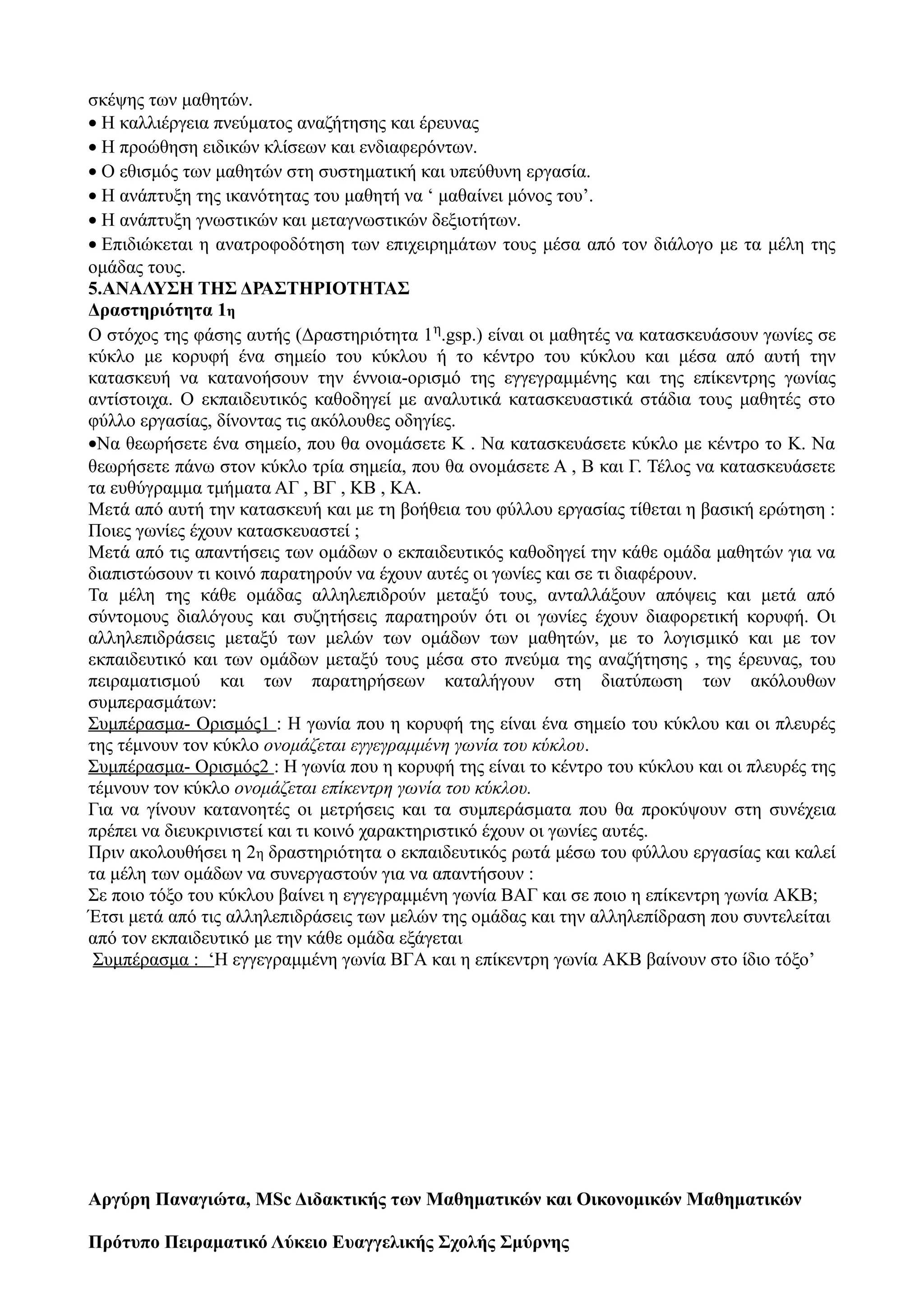 σκέψης των μαθητών.
• Η καλλιέργεια πνεύματος αναζήτησης και έρευνας
• Η προώθηση ειδικών κλίσεων και ενδιαφερόντων.
• Ο εθισμός των μαθητών στη συστηματική και υπεύθυνη εργασία.
• Η ανάπτυξη της ικανότητας του μαθητή να ‘ μαθαίνει μόνος του’.
• Η ανάπτυξη γνωστικών και μεταγνωστικών δεξιοτήτων.
• Επιδιώκεται η ανατροφοδότηση των επιχειρημάτων τους μέσα από τον διάλογο με τα μέλη της
ομάδας τους.
5.ΑΝΑΛΥΣΗ ΤΗΣ ΔΡΑΣΤΗΡΙΟΤΗΤΑΣ
Δραστηριότητα 1η
Ο στόχος της φάσης αυτής (Δραστηριότητα 1η.gsp.) είναι οι μαθητές να κατασκευάσουν γωνίες σε
κύκλο με κορυφή ένα σημείο του κύκλου ή το κέντρο του κύκλου και μέσα από αυτή την
κατασκευή να κατανοήσουν την έννοια-ορισμό της εγγεγραμμένης και της επίκεντρης γωνίας
αντίστοιχα. Ο εκπαιδευτικός καθοδηγεί με αναλυτικά κατασκευαστικά στάδια τους μαθητές στο
φύλλο εργασίας, δίνοντας τις ακόλουθες οδηγίες.
•Να θεωρήσετε ένα σημείο, που θα ονομάσετε Κ . Να κατασκευάσετε κύκλο με κέντρο το Κ. Να
θεωρήσετε πάνω στον κύκλο τρία σημεία, που θα ονομάσετε Α , Β και Γ. Τέλος να κατασκευάσετε
τα ευθύγραμμα τμήματα ΑΓ , ΒΓ , ΚΒ , ΚΑ.
Μετά από αυτή την κατασκευή και με τη βοήθεια του φύλλου εργασίας τίθεται η βασική ερώτηση :
Ποιες γωνίες έχουν κατασκευαστεί ;
Μετά από τις απαντήσεις των ομάδων ο εκπαιδευτικός καθοδηγεί την κάθε ομάδα μαθητών για να
διαπιστώσουν τι κοινό παρατηρούν να έχουν αυτές οι γωνίες και σε τι διαφέρουν.
Τα μέλη της κάθε ομάδας αλληλεπιδρούν μεταξύ τους, ανταλλάξουν απόψεις και μετά από
σύντομους διαλόγους και συζητήσεις παρατηρούν ότι οι γωνίες έχουν διαφορετική κορυφή. Οι
αλληλεπιδράσεις μεταξύ των μελών των ομάδων των μαθητών, με το λογισμικό και με τον
εκπαιδευτικό και των ομάδων μεταξύ τους μέσα στο πνεύμα της αναζήτησης , της έρευνας, του
πειραματισμού και των παρατηρήσεων καταλήγουν στη διατύπωση των ακόλουθων
συμπερασμάτων:
Συμπέρασμα- Ορισμός1 : Η γωνία που η κορυφή της είναι ένα σημείο του κύκλου και οι πλευρές
της τέμνουν τον κύκλο ονομάζεται εγγεγραμμένη γωνία του κύκλου.
Συμπέρασμα- Ορισμός2 : Η γωνία που η κορυφή της είναι το κέντρο του κύκλου και οι πλευρές της
τέμνουν τον κύκλο ονομάζεται επίκεντρη γωνία του κύκλου.
Για να γίνουν κατανοητές οι μετρήσεις και τα συμπεράσματα που θα προκύψουν στη συνέχεια
πρέπει να διευκρινιστεί και τι κοινό χαρακτηριστικό έχουν οι γωνίες αυτές.
Πριν ακολουθήσει η 2η δραστηριότητα ο εκπαιδευτικός ρωτά μέσω του φύλλου εργασίας και καλεί
τα μέλη των ομάδων να συνεργαστούν για να απαντήσουν :
Σε ποιο τόξο του κύκλου βαίνει η εγγεγραμμένη γωνία ΒΑΓ και σε ποιο η επίκεντρη γωνία AΚB;
Έτσι μετά από τις αλληλεπιδράσεις των μελών της ομάδας και την αλληλεπίδραση που συντελείται
από τον εκπαιδευτικό με την κάθε ομάδα εξάγεται
Συμπέρασμα : ‘Η εγγεγραμμένη γωνία ΒΓA και η επίκεντρη γωνία AΚB βαίνουν στο ίδιο τόξο’
Aργύρη Παναγιώτα, MSc Διδακτικής των Μαθηματικών και Οικονομικών Μαθηματικών
Πρότυπο Πειραματικό Λύκειο Ευαγγελικής Σχολής Σμύρνης
 
