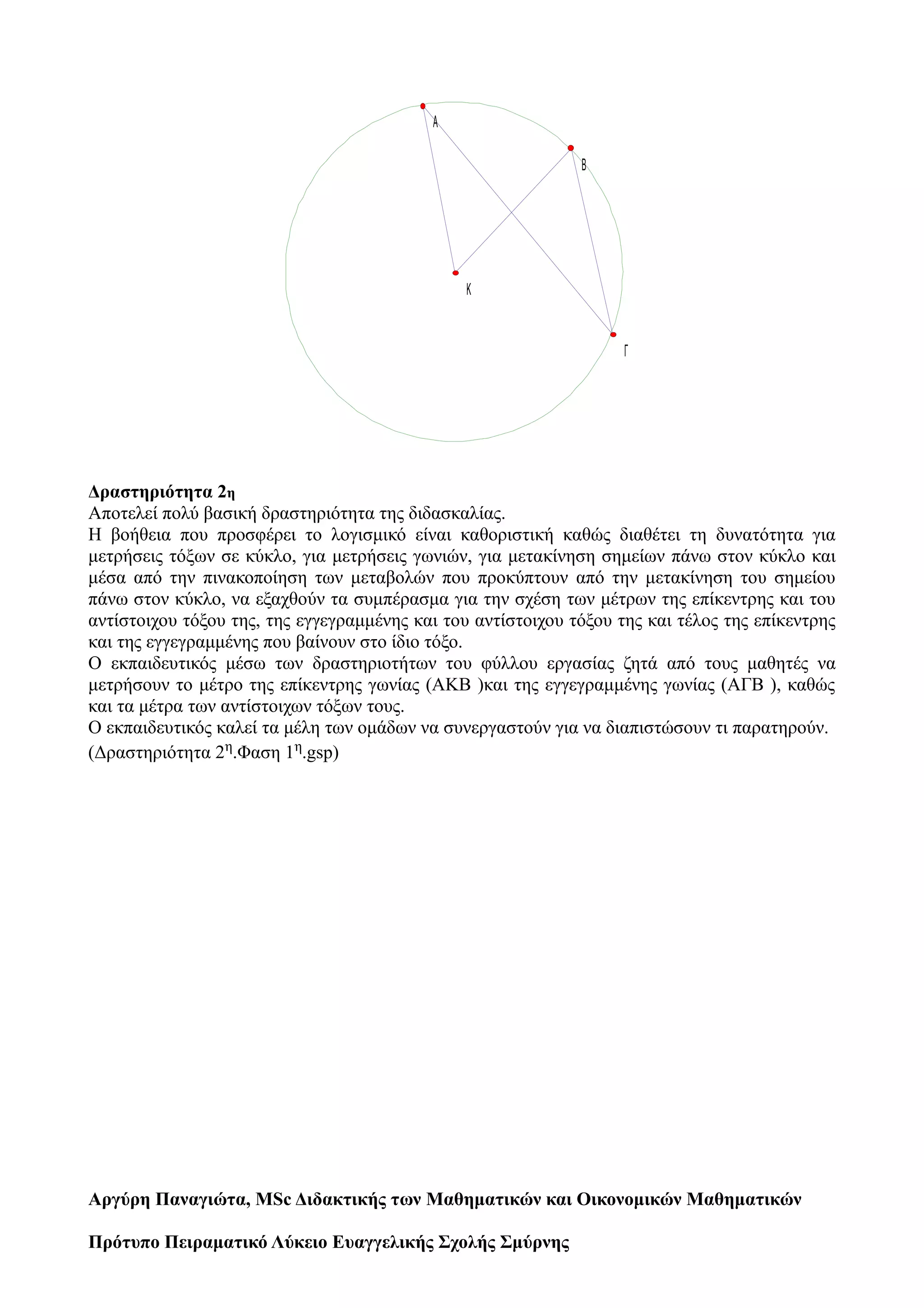 Δραστηριότητα 2η
Αποτελεί πολύ βασική δραστηριότητα της διδασκαλίας.
Η βοήθεια που προσφέρει το λογισμικό είναι καθοριστική καθώς διαθέτει τη δυνατότητα για
μετρήσεις τόξων σε κύκλο, για μετρήσεις γωνιών, για μετακίνηση σημείων πάνω στον κύκλο και
μέσα από την πινακοποίηση των μεταβολών που προκύπτουν από την μετακίνηση του σημείου
πάνω στον κύκλο, να εξαχθούν τα συμπέρασμα για την σχέση των μέτρων της επίκεντρης και του
αντίστοιχου τόξου της, της εγγεγραμμένης και του αντίστοιχου τόξου της και τέλος της επίκεντρης
και της εγγεγραμμένης που βαίνουν στο ίδιο τόξο.
Ο εκπαιδευτικός μέσω των δραστηριοτήτων του φύλλου εργασίας ζητά από τους μαθητές να
μετρήσουν το μέτρο της επίκεντρης γωνίας (ΑΚΒ )και της εγγεγραμμένης γωνίας (ΑΓΒ ), καθώς
και τα μέτρα των αντίστοιχων τόξων τους.
Ο εκπαιδευτικός καλεί τα μέλη των ομάδων να συνεργαστούν για να διαπιστώσουν τι παρατηρούν.
(Δραστηριότητα 2η.Φαση 1η.gsp)
Aργύρη Παναγιώτα, MSc Διδακτικής των Μαθηματικών και Οικονομικών Μαθηματικών
Πρότυπο Πειραματικό Λύκειο Ευαγγελικής Σχολής Σμύρνης
K
A
B
Γ
 