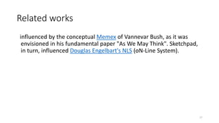 Related works
influenced by the conceptual Memex of Vannevar Bush, as it was
envisioned in his fundamental paper "As We May Think". Sketchpad,
in turn, influenced Douglas Engelbart's NLS (oN-Line System).
17
 