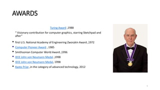 AWARDS
Turing Award ,1988
“ Visionary contribution for computer graphics, starring Sketchpad and
after”
• first U.S. National Academy of Engineering Zworykin Award ,1972
• Computer Pioneer Award , 1985
• Smithsonian Computer World Award ,1996
• IEEE John von Neumann Medal ,1998
• IEEE John von Neumann Medal, 1998
• Kyoto Prize ,in the category of advanced technology, 2012
5
 