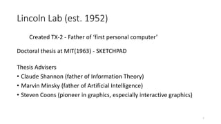 Lincoln Lab (est. 1952)
Created TX-2 - Father of ‘first personal computer’
Doctoral thesis at MIT(1963) - SKETCHPAD
Thesis Advisers
• Claude Shannon (father of Information Theory)
• Marvin Minsky (father of Artificial Intelligence)
• Steven Coons (pioneer in graphics, especially interactive graphics)
7
 