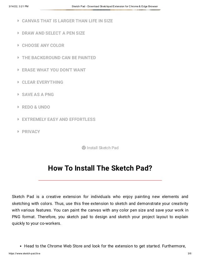 3/14/22, 3:21 PM Sketch Pad - Download Sketchpad Extension for Chrome & Edge Browser
https://www.sketch-pad.live 3/6










CANVAS THAT IS LARGER THAN LIFE IN SIZE
DRAW AND SELECT A PEN SIZE
CHOOSE ANY COLOR
THE BACKGROUND CAN BE PAINTED
ERASE WHAT YOU DON'T WANT
CLEAR EVERYTHING
SAVE AS A PNG
REDO & UNDO
EXTREMELY EASY AND EFFORTLESS
PRIVACY
 Install Sketch Pad
How To Install The Sketch Pad?
Sketch Pad is a creative extension for individuals who enjoy painting new elements and
sketching with colors. Thus, use this free extension to sketch and demonstrate your creativity
with various features. You can paint the canvas with any color pen size and save your work in
PNG format. Therefore, you sketch pad to design and sketch your project layout to explain
quickly to your co-workers.
Head to the Chrome Web Store and look for the extension to get started. Furthermore,
 