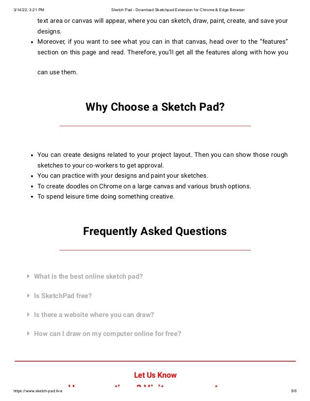 3/14/22, 3:21 PM Sketch Pad - Download Sketchpad Extension for Chrome & Edge Browser
https://www.sketch-pad.live 5/6
text area or canvas will appear, where you can sketch, draw, paint, create, and save your
designs.
Moreover, if you want to see what you can in that canvas, head over to the “features”
section on this page and read. Therefore, you’ll get all the features along with how you
can use them.
Why Choose a Sketch Pad?
You can create designs related to your project layout. Then you can show those rough
sketches to your co-workers to get approval.
You can practice with your designs and paint your sketches.
To create doodles on Chrome on a large canvas and various brush options.
To spend leisure time doing something creative.
Frequently Asked Questions




What is the best online sketch pad?
Is SketchPad free?
Is there a website where you can draw?
How can I draw on my computer online for free?
Let Us Know
H ti ? Vi it t
 