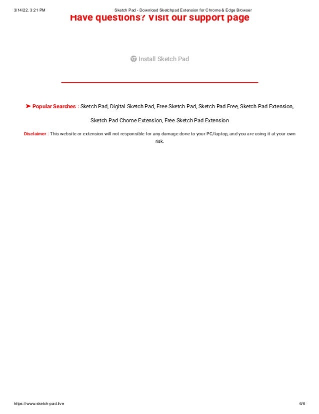 3/14/22, 3:21 PM Sketch Pad - Download Sketchpad Extension for Chrome & Edge Browser
https://www.sketch-pad.live 6/6
Have questions? Visit our support page
 Install Sketch Pad
➤ Popular Searches : Sketch Pad, Digital Sketch Pad, Free Sketch Pad, Sketch Pad Free, Sketch Pad Extension,
Sketch Pad Chome Extension, Free Sketch Pad Extension
Disclaimer : This website or extension will not responsible for any damage done to your PC/laptop, and you are using it at your own
risk.
 