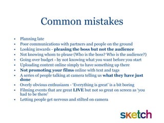 Common mistakes Planning late Poor communications with partners and people on the ground Looking inwards -  pleasing the boss but not the audience Not knowing whom to please (Who is the boss? Who is the audience?) Going over budget - by not knowing what you want before you start Uploading content online simply to have something up there Not promoting your films  online with text and tags A series of people talking at camera telling us  what they have just done Overly obvious enthusiasm - ‘Everything is great’ is a bit boring  Filming events that are great  LIVE  but   not so great on screen as ‘you had to be there’ Letting people get nervous and stilted on camera 