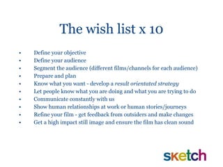 The wish list x 10 Define your objective Define your audience Segment the audience (different films/channels for each audience) Prepare and plan Know what you want - develop a  result orientated strategy Let people know what you are doing and what you are trying to do Communicate constantly with us Show human relationships at work or human stories/journeys Refine your film - get feedback from outsiders and make changes Get a high impact still image and ensure the film has clean sound 