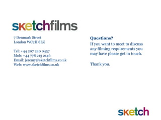 7 Denmark Street London WC2H 8LZ Tel: +44 207 240 0457 Mob: +44 778 213 2146 Email: jeremy@sketchfilms.co.uk Web: www.sketchfilms.co.uk Questions? If you want to meet to discuss any filming requirements you may have please get in touch.  Thank you. 