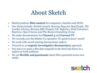 About Sketch Sketch produces  film content  for companies, charities and NGOs Our clients include:  British Council, Hearing Dogs for Deaf People, The London Library, Romsey Mill, Penguin UK, Safestore, Kind Consumer, Reprieve, Open Cinema and The Boston Consulting Group We make documentaries for  Channel 4  and  Current TV We recently won  the Britdoc Co-operative ‘It’s good to know’ award  We work with award winning documentary makers Focused on an  organic investigative documentary  approach Our aim is to make a film that responds to the brief and draws in a captive or fresh audience We are  flexible and passionate  about film’s potential across new media 