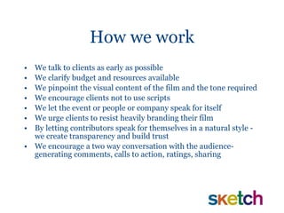 How we work We talk to clients as early as possible We clarify budget and resources available We pinpoint the visual content of the film and the tone required We encourage clients not to use scripts  We let the event or people or company speak for itself We urge clients to resist heavily branding their film  By letting contributors speak for themselves in a natural style - we create transparency and build trust  We encourage a two way conversation with the audience- generating comments, calls to action, ratings, sharing 