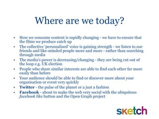 Where are we today? How we consume content is rapidly changing - we have to ensure that the films we produce catch up The collective ‘personalised’ voice is gaining strength - we listen to our friends and like-minded people more and more - rather than searching through media The media’s power is decreasing/changing - they are being cut out of the loop e.g. UK election People who share similar interests are able to find each other far more easily than before Your audience should be able to find or discover more about your organisation or event very quickly Twitter  - the pulse of the planet or a just a fashion Facebook  - about to make the web very social with the ubiquitous  facebook like  button and the Open Graph project  
