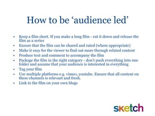 How to be ‘audience led’ Keep a film short. If you make a long film - cut it down and release the film as a series Ensure that the film can be shared and rated (where appropriate) Make it easy for the viewer to find out more through related content Produce text and comment to accompany the film Package the film in the right category - don’t push everything into one folder and assume that your audience is interested in everything Tag your film Use multiple platforms e.g. vimeo, youtube. Ensure that all content on these channels is relevant and fresh. Link to the film on your own blogs 