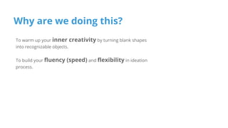 Why are we doing this?
To warm up your inner creativity by turning blank shapes
into recognizable objects.
To build your fluency (speed) and flexibility in ideation
process.