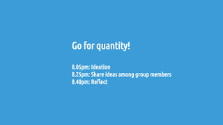 Go for quantity!
8.05pm: Ideation
8.25pm: Share ideas among group members
8.40pm: Reflect