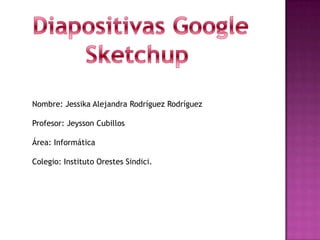  Diapositivas Google Sketchup Nombre: Jessika Alejandra Rodríguez Rodríguez Profesor: Jeysson Cubillos Área: Informática Colegio: Instituto Orestes Sindici. 