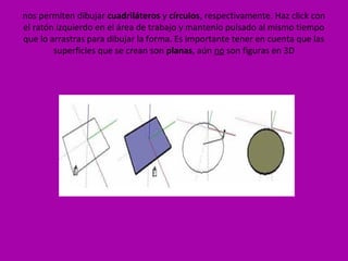 nos permiten dibujar cuadriláteros y círculos, respectivamente. Haz click con
el ratón izquierdo en el área de trabajo y mantenlo pulsado al mismo tiempo
que lo arrastras para dibujar la forma. Es importante tener en cuenta que las
        superficies que se crean son planas, aún no son figuras en 3D
 