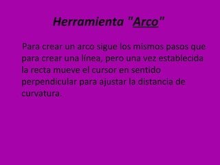 Herramienta "Arco"
Para crear un arco sigue los mismos pasos que
para crear una línea, pero una vez establecida
la recta mueve el cursor en sentido
perpendicular para ajustar la distancia de
curvatura.
 