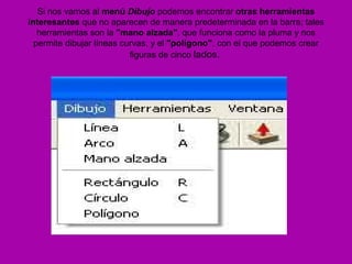 Si nos vamos al menú Dibujo podemos encontrar otras herramientas
interesantes que no aparecen de manera predeterminada en la barra; tales
   herramientas son la "mano alzada", que funciona como la pluma y nos
  permite dibujar líneas curvas, y el "polígono", con el que podemos crear
                           figuras de cinco lados.
 