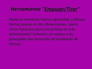 Herramienta "Empujar/Tirar"
Hasta el momento hemos aprendido a dibujar
formas planas en dos dimensiones, ¿pero
cómo hacemos para convertirlas en tres
dimensiones? Echemos un vistazo a las
principales herramientas de modelado de
formas.
 