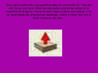 Sirve para transformar una superficie plana en una forma 3D. Para ello
  sólo tienes que hacer click una vez sobre una de las caras de la
superficie de la figura y mover el ratón hasta la altura que quieras. Una
vez alcanzadas las dimensiones deseadas, vuelve a hacer click con el
                        botón izquierdo del ratón.
 
