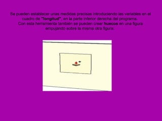 Se pueden establecer unas medidas precisas introduciendo las variables en el
      cuadro de "longitud", en la parte inferior derecha del programa.
    Con esta herramienta también se pueden crear huecos en una figura
                  empujando sobre la misma otra figura:
 
