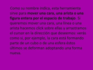 Como su nombre indica, esta herramienta
sirve para mover una cara, una arista o una
figura entera por el espacio de trabajo. Si
queremos mover una cara, una línea o una
arista hacemos click sobre ellas y arrastramos
el cursor en la dirección que deseemos: verás
como si, por ejemplo, la cara está formando
parte de un cubo o de una esfera éstos
últimos se deforman adoptando una forma
nueva.
 
