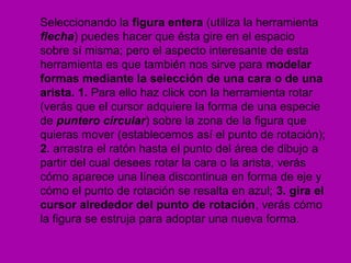 Seleccionando la figura entera (utiliza la herramienta
flecha) puedes hacer que ésta gire en el espacio
sobre sí misma; pero el aspecto interesante de esta
herramienta es que también nos sirve para modelar
formas mediante la selección de una cara o de una
arista. 1. Para ello haz click con la herramienta rotar
(verás que el cursor adquiere la forma de una especie
de puntero circular) sobre la zona de la figura que
quieras mover (establecemos así el punto de rotación);
2. arrastra el ratón hasta el punto del área de dibujo a
partir del cual desees rotar la cara o la arista, verás
cómo aparece una línea discontinua en forma de eje y
cómo el punto de rotación se resalta en azul; 3. gira el
cursor alrededor del punto de rotación, verás cómo
la figura se estruja para adoptar una nueva forma.
 