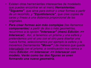 • Existen otras herramientas interesantes de modelado
  que puedes encontrar en el menú Herramientas:
  "Sígueme", que sirve para extruir o crear formas a partir
  de un recorrido, y "Equidistancia", que crea copias de
  caras y líneas a una distancia proporcional de las
  originales.
• Para crear formas aún más complejas (las llamamos
  componentes) a partir de dos o más geometrías,
  recurrimos a la opción "Intersecar" (menú Edición ->>
  Intersecar) . Así, si tenemos un prisma y una esfera y
  pretendemos unir el uno con el otro para diseñar una
  nueva forma, seleccionamos por ejemplo la esfera y la
  movemos (herramienta "Mover" ) de manera que quede
  intercalada con el prisma; a continuación nos vamos a
  menú Edición ->> Intersecar ->> Intersecar con
  modelo. Verás como las dos figuras se unen
  formando una nueva geometría.
 