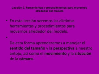 Lección 3, herramientas y procedimientos para movernos
                    alrededor del modelo


• En esta lección veremos las distintas
  herramientas y procedimientos para
  movernos alrededor del modelo.
•
  De esta forma aprenderemos a manejar el
  sentido del tamaño y la perspectiva a nuestro
  antojo, así como el movimiento y la situación
  de la cámara.
 