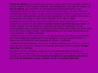 •   El área de dibujo: Es el espacio que ocupa la mayor parte de la pantalla, donde se
    crea el modelo. Como podrás observar, está dividido por unos ejes de colores, los
    ejes de dibujo, que consisten en tres líneas perpendiculares entre sí que
    representan la altura (eje y, en color azul), la anchura (eje x, en color rojo) y la
    profundidad (eje z, en color verde) y que son de gran utilidad a la hora de darnos
    una idea de la perspectiva cuando se está trabajando con el modelo. Estos ejes, si
    lo deseamos, se pueden ocultar seleccionando menú Ver ->> Ejes.
•   La vista del área de dibujo podemos adaptarla de varias maneras, de modo que
    tengamos la opción de ver nuestro modelo desde la posición que queramos: en
    planta, inferior, frontal, posterior, izquierda, derecha e isométrica. La más
    recomendable para comenzar a trabajar es ésta última, pero todas nos serán útiles
    en un momento determinado. Para experimentar con las vistas selecciona en el
    menú Cámara ->> Vistas estándar.
    También puede ocurrir que nos sea más útil establecer una vista personalizada,
    pero eso es algo que explicaremos más adelante, cuando hayamos hecho un
    repaso por las diferentes herramientas de dibujo y modelado.
•   - La barra de herramientas: Situada en la parte superior de la interfaz, contiene
    todas las herramientas y opciones necesarias para que puedas manejar Google
    SketchUp con facilidad
•   Esta barra de herramientas constituye un principio base para entender el
    funcionamiento del programa. Por eso, en el siguiente artículo de este manual,
    vamos a introducirte a las herramientas importantes que podemos encontrar,
    con el fin de enseñarte a hacer modelos en 3d con Google SketchUp.
 