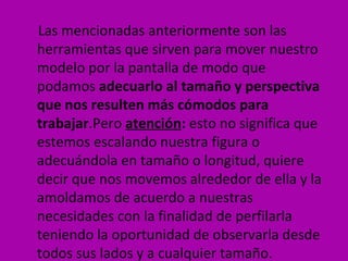 Las mencionadas anteriormente son las
herramientas que sirven para mover nuestro
modelo por la pantalla de modo que
podamos adecuarlo al tamaño y perspectiva
que nos resulten más cómodos para
trabajar.Pero atención: esto no significa que
estemos escalando nuestra figura o
adecuándola en tamaño o longitud, quiere
decir que nos movemos alrededor de ella y la
amoldamos de acuerdo a nuestras
necesidades con la finalidad de perfilarla
teniendo la oportunidad de observarla desde
todos sus lados y a cualquier tamaño.
 