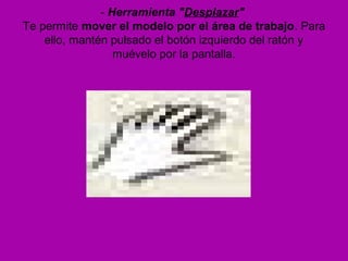 - Herramienta "Desplazar"
Te permite mover el modelo por el área de trabajo. Para
    ello, mantén pulsado el botón izquierdo del ratón y
                  muévelo por la pantalla.
 