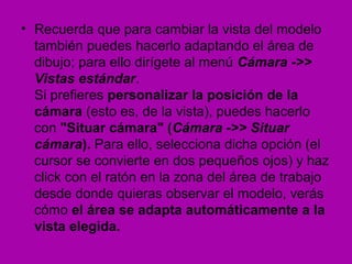 • Recuerda que para cambiar la vista del modelo
  también puedes hacerlo adaptando el área de
  dibujo; para ello dirígete al menú Cámara ->>
  Vistas estándar.
  Si prefieres personalizar la posición de la
  cámara (esto es, de la vista), puedes hacerlo
  con "Situar cámara" (Cámara ->> Situar
  cámara). Para ello, selecciona dicha opción (el
  cursor se convierte en dos pequeños ojos) y haz
  click con el ratón en la zona del área de trabajo
  desde donde quieras observar el modelo, verás
  cómo el área se adapta automáticamente a la
  vista elegida.
 