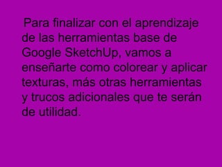 Para finalizar con el aprendizaje
de las herramientas base de
Google SketchUp, vamos a
enseñarte como colorear y aplicar
texturas, más otras herramientas
y trucos adicionales que te serán
de utilidad.
 
