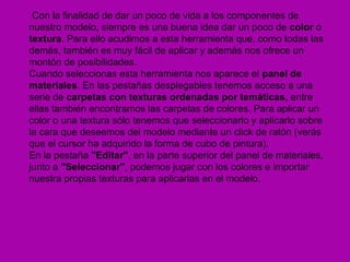 Con la finalidad de dar un poco de vida a los componentes de
nuestro modelo, siempre es una buena idea dar un poco de color o
textura. Para ello acudimos a esta herramienta que, como todas las
demás, también es muy fácil de aplicar y además nos ofrece un
montón de posibilidades.
Cuando seleccionas esta herramienta nos aparece el panel de
materiales. En las pestañas desplegables tenemos acceso a una
serie de carpetas con texturas ordenadas por temáticas, entre
ellas también encontramos las carpetas de colores. Para aplicar un
color o una textura sólo tenemos que seleccionarlo y aplicarlo sobre
la cara que deseemos del modelo mediante un click de ratón (verás
que el cursor ha adquirido la forma de cubo de pintura).
En la pestaña "Editar", en la parte superior del panel de materiales,
junto a "Seleccionar", podemos jugar con los colores e importar
nuestra propias texturas para aplicarlas en el modelo.
 