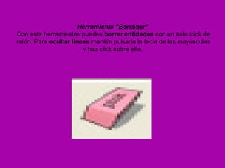 Herramienta "Borrador"
Con esta herramientas puedes borrar entidades con un solo click de
ratón. Para ocultar líneas mantén pulsada la tecla de las mayúsculas
                        y haz click sobre ella.
 