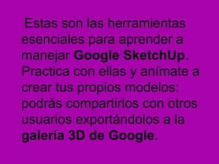 Estas son las herramientas
esenciales para aprender a
manejar Google SketchUp.
Practica con ellas y anímate a
crear tus propios modelos:
podrás compartirlos con otros
usuarios exportándolos a la
galería 3D de Google.
 