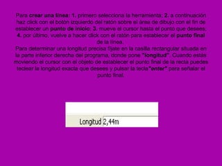 Para crear una línea: 1. primero selecciona la herramienta; 2. a continuación
 haz click con el botón izquierdo del ratón sobre el área de dibujo con el fin de
establecer un punto de inicio; 3. mueve el cursor hasta el punto que desees;
 4. por último, vuelve a hacer click con el ratón para establecer el punto final
                                   de la línea.
Para determinar una longitud precisa fíjate en la casilla rectangular situada en
la parte inferior derecha del programa, donde pone "longitud". Cuando estás
moviendo el cursor con el objeto de establecer el punto final de la recta puedes
 teclear la longitud exacta que desees y pulsar la tecla"enter" para señalar el
                                   punto final.
 